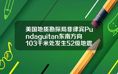 美国地质勘探局菲律宾Pundaguitan东南方向103千米处发生52级地震