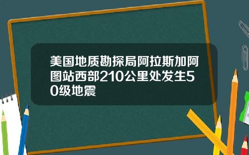 美国地质勘探局阿拉斯加阿图站西部210公里处发生50级地震
