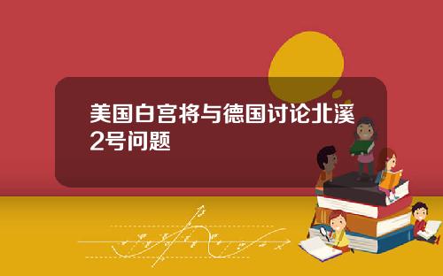 美国白宫将与德国讨论北溪2号问题