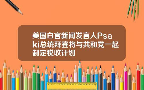 美国白宫新闻发言人Psaki总统拜登将与共和党一起制定税收计划