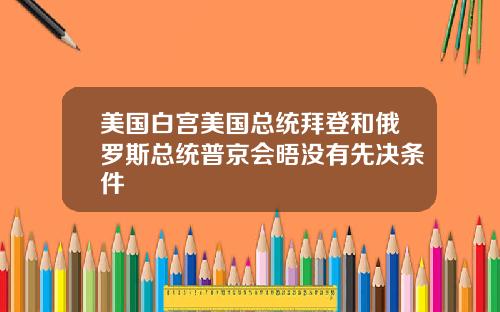 美国白宫美国总统拜登和俄罗斯总统普京会晤没有先决条件