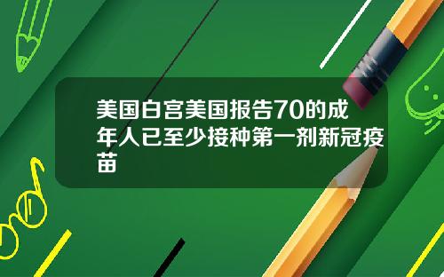 美国白宫美国报告70的成年人已至少接种第一剂新冠疫苗