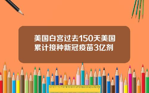 美国白宫过去150天美国累计接种新冠疫苗3亿剂