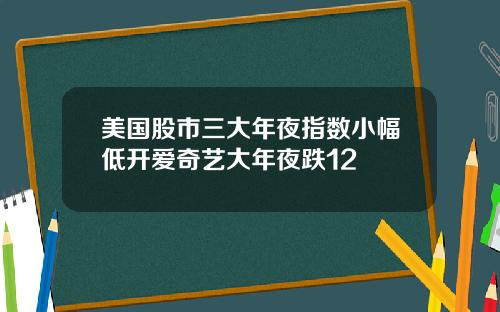 美国股市三大年夜指数小幅低开爱奇艺大年夜跌12