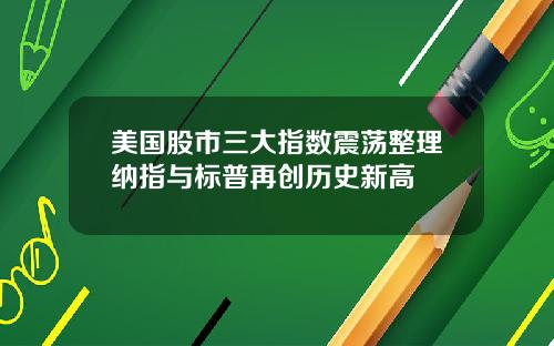 美国股市三大指数震荡整理纳指与标普再创历史新高