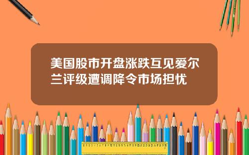 美国股市开盘涨跌互见爱尔兰评级遭调降令市场担忧