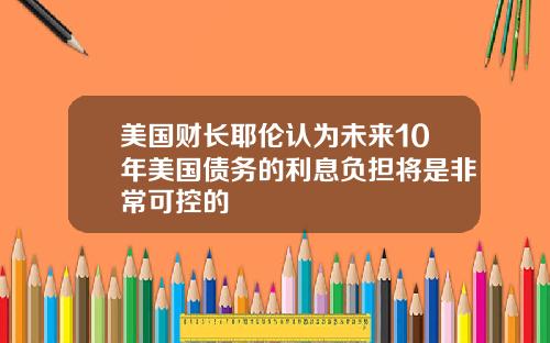 美国财长耶伦认为未来10年美国债务的利息负担将是非常可控的