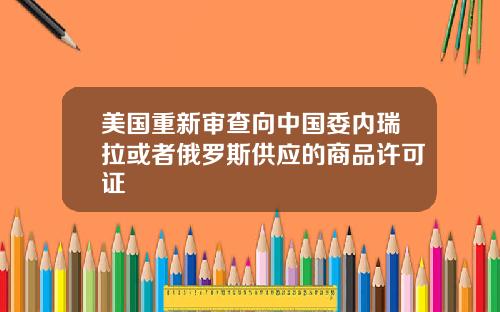 美国重新审查向中国委内瑞拉或者俄罗斯供应的商品许可证