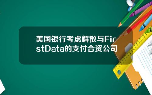 美国银行考虑解散与FirstData的支付合资公司