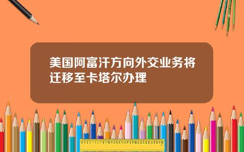 美国阿富汗方向外交业务将迁移至卡塔尔办理