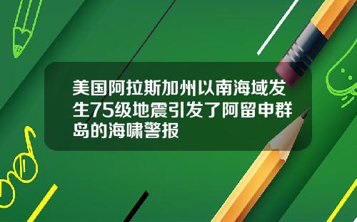 美国阿拉斯加州以南海域发生75级地震引发了阿留申群岛的海啸警报