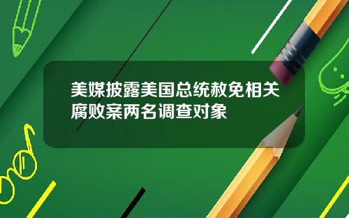 美媒披露美国总统赦免相关腐败案两名调查对象