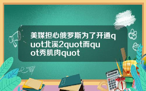 美媒担心俄罗斯为了开通quot北溪2quot而quot秀肌肉quot