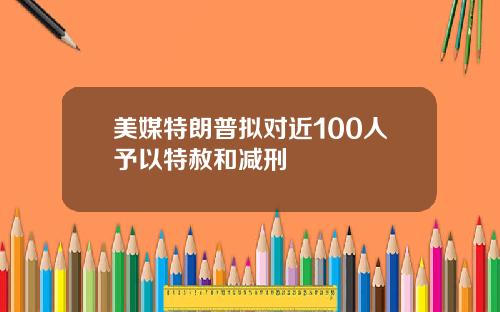 美媒特朗普拟对近100人予以特赦和减刑