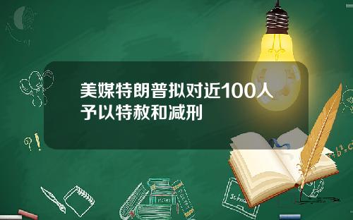 美媒特朗普拟对近100人予以特赦和减刑