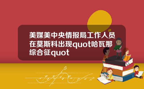 美媒美中央情报局工作人员在莫斯科出现quot哈瓦那综合征quot
