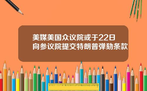 美媒美国众议院或于22日向参议院提交特朗普弹劾条款