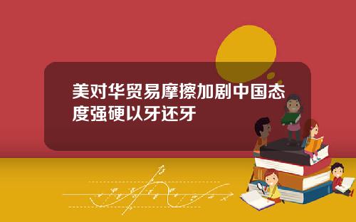 美对华贸易摩擦加剧中国态度强硬以牙还牙