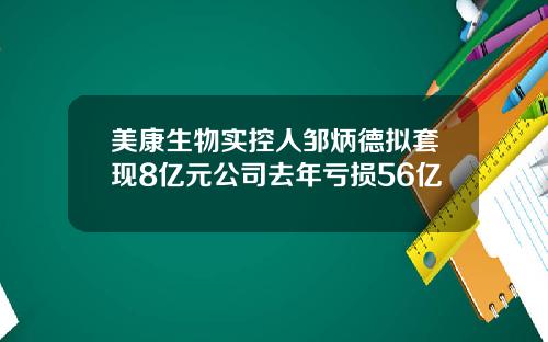 美康生物实控人邹炳德拟套现8亿元公司去年亏损56亿