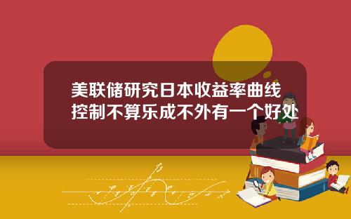 美联储研究日本收益率曲线控制不算乐成不外有一个好处