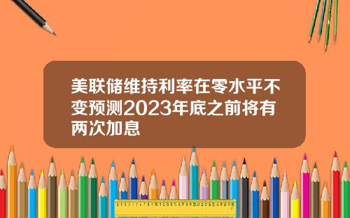 美联储维持利率在零水平不变预测2023年底之前将有两次加息