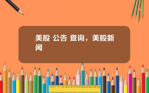 美股 公告 查询，美股新闻
