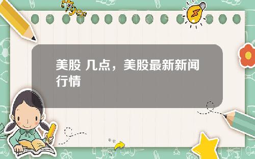 美股 几点，美股最新新闻行情