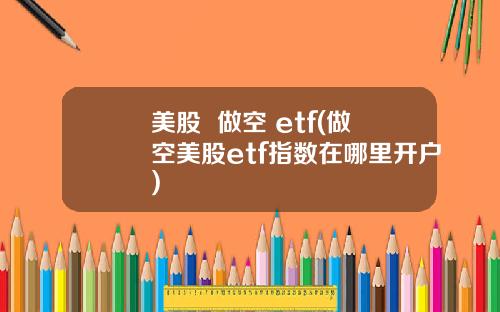 美股  做空 etf(做空美股etf指数在哪里开户)
