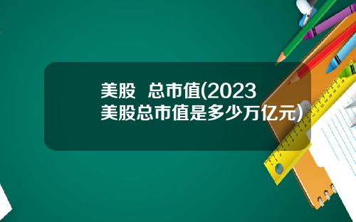 美股  总市值(2023美股总市值是多少万亿元)