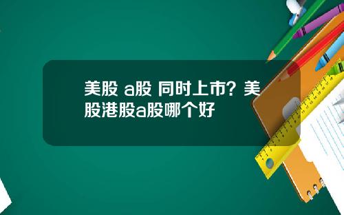 美股 a股 同时上市？美股港股a股哪个好