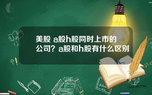 美股 a股h股同时上市的公司？a股和h股有什么区别