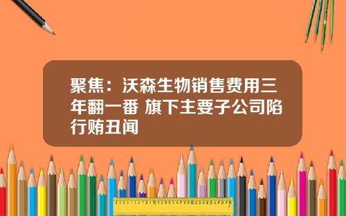 聚焦：沃森生物销售费用三年翻一番 旗下主要子公司陷行贿丑闻