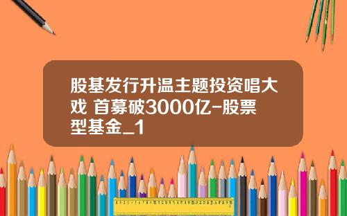 股基发行升温主题投资唱大戏 首募破3000亿-股票型基金_1
