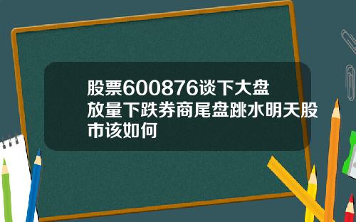 股票600876谈下大盘放量下跌券商尾盘跳水明天股市该如何