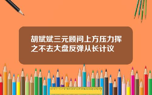 胡斌斌三元顾问上方压力挥之不去大盘反弹从长计议