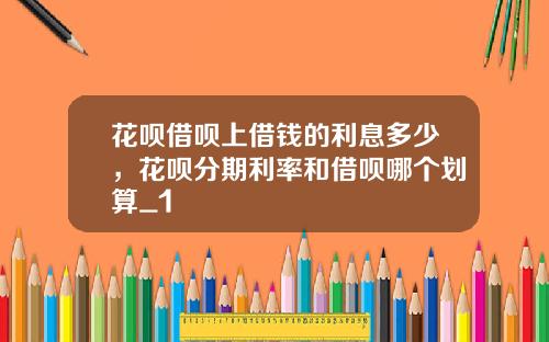 花呗借呗上借钱的利息多少，花呗分期利率和借呗哪个划算_1