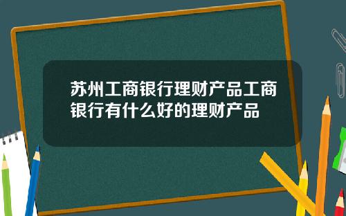 苏州工商银行理财产品工商银行有什么好的理财产品