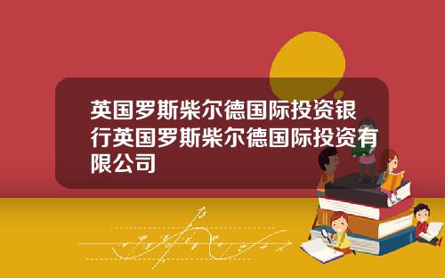 英国罗斯柴尔德国际投资银行英国罗斯柴尔德国际投资有限公司