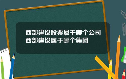 西部建设股票属于哪个公司西部建设属于哪个集团