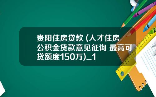 贵阳住房贷款 (人才住房公积金贷款意见征询 最高可贷额度150万)_1