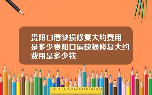 贵阳口唇缺损修复大约费用是多少贵阳口唇缺损修复大约费用是多少钱