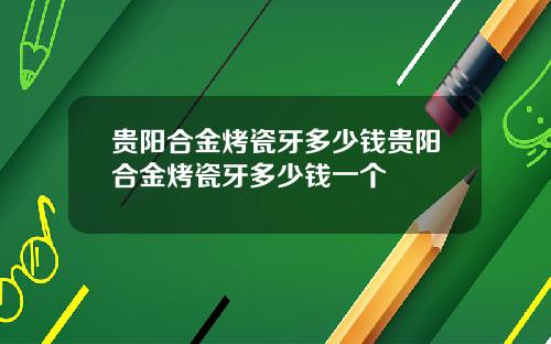 贵阳合金烤瓷牙多少钱贵阳合金烤瓷牙多少钱一个
