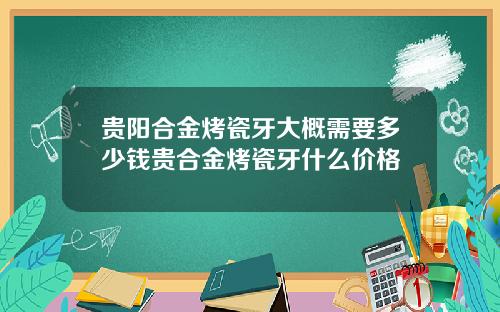 贵阳合金烤瓷牙大概需要多少钱贵合金烤瓷牙什么价格