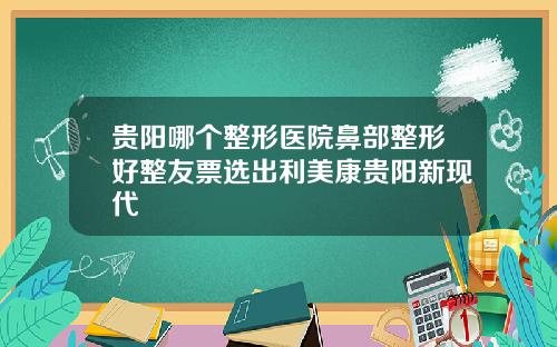 贵阳哪个整形医院鼻部整形好整友票选出利美康贵阳新现代