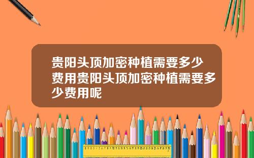 贵阳头顶加密种植需要多少费用贵阳头顶加密种植需要多少费用呢