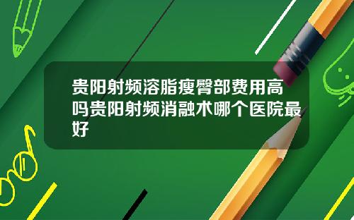 贵阳射频溶脂瘦臀部费用高吗贵阳射频消融术哪个医院最好
