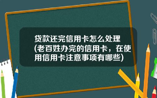 贷款还完信用卡怎么处理 (老百姓办完的信用卡，在使用信用卡注意事项有哪些)
