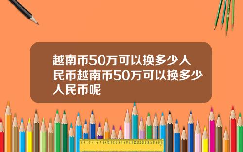 越南币50万可以换多少人民币越南币50万可以换多少人民币呢