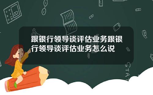 跟银行领导谈评估业务跟银行领导谈评估业务怎么说