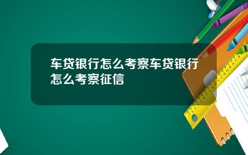 车贷银行怎么考察车贷银行怎么考察征信